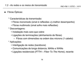 14
R&C+R&I 1 / ISTEC – 14/15
1.2 - As redes e os meios de transmissão
 Fibras Ópticas:
* Características da transmissão:
• Fibras monomodo (sinal s reflexões melhor desempenho)
• Fibras multimodo (sinal sofre mais reflexões)
* Desvantagens:
• Instalação mais cara que cobre
• Ligações de terminações (alinhamento de fibras)
– Fibras com dimensões na ordem dos microns (1 cabelo)
* Aplicações:
• Interligação de redes (backbone)
• Comunicações de longa distancia, MANs e WANs
• Ligações residenciais (FTTH – Fiber To The Home), recente
 