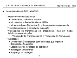 15
R&C+R&I 1 / ISTEC – 14/15
1.2 - As redes e os meios de transmissão
 Comunicação sem Fios (wireless):
* Meio de comunicação é o ar
• Ondas Rádio – Redes Celulares
• Micro ondas – Redes Satélites e MANs
• Infravermelhos – Comunicação entre equipamentos pessoais
* Tecnologia recente e com rápida expansão
* Velocidades de transmissão em crescimento, mas em média
inferiores a cobre e cabo
• + Velocidade de Transmissão + Frequência (+ Atenuação)
* Aplicações:
• Mobilidade utilizadores com atividades que implicam
deslocações frequentes
• Locais de difícil instalação de cablagem
• Instalações temporárias
• Poupança de cablagem
 