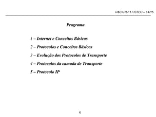 4
R&C+R&I 1 / ISTEC – 14/15
Programa
1 – Internet e Conceitos Básicos
2 – Protocolos e Conceitos Básicos
3 – Evolução dos Protocolos de Transporte
4 – Protocolos da camada de Transporte
5 – Protocolo IP
 