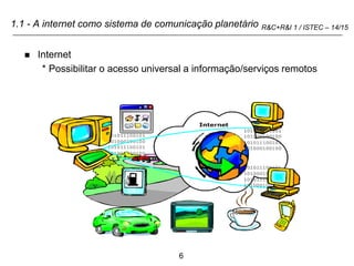6
R&C+R&I 1 / ISTEC – 14/15
1.1 - A internet como sistema de comunicação planetário
 Internet
* Possibilitar o acesso universal a informação/serviços remotos
 