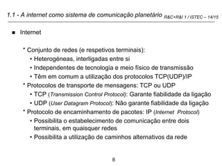 8
R&C+R&I 1 / ISTEC – 14/15
1.1 - A internet como sistema de comunicação planetário
 Internet
* Conjunto de redes (e respetivos terminais):
• Heterogéneas, interligadas entre si
• Independentes de tecnologia e meio físico de transmissão
• Têm em comum a utilização dos protocolos TCP(UDP)/IP
* Protocolos de transporte de mensagens: TCP ou UDP
• TCP (Transmission Control Protocol): Garante fiabilidade da ligação
• UDP (User Datagram Protocol): Não garante fiabilidade da ligação
* Protocolo de encaminhamento de pacotes: IP (Internet Protocol)
• Possibilita o estabelecimento de comunicação entre dois
terminais, em quaisquer redes
• Possibilita a utilização de caminhos alternativos da rede
 