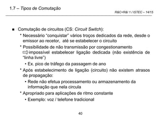40
R&C+R&I 1 / ISTEC – 14/15
 Comutação de circuitos (CS: Circuit Switch):
* Necessário “conquistar” vários troços dedicados da rede, desde o
emissor ao recetor, até se estabelecer o circuito
* Possibilidade de não transmissão por congestionamento
impossível estabelecer ligação dedicada (não existência de
“linha livre”)
• Ex. pico de tráfego da passagem de ano
* Após estabelecimento de ligação (circuito) não existem atrasos
de propagação:
• Rede não efetua processamento ou armazenamento da
informação que nela circula
* Apropriado para aplicações de ritmo constante
• Exemplo: voz / telefone tradicional
1.7 – Tipos de Comutação
 