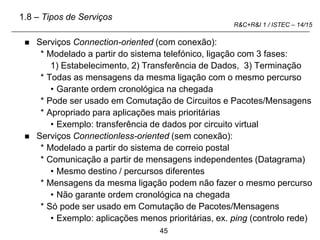 45
R&C+R&I 1 / ISTEC – 14/15
 Serviços Connection-oriented (com conexão):
* Modelado a partir do sistema telefónico, ligação com 3 fases:
1) Estabelecimento, 2) Transferência de Dados, 3) Terminação
* Todas as mensagens da mesma ligação com o mesmo percurso
• Garante ordem cronológica na chegada
* Pode ser usado em Comutação de Circuitos e Pacotes/Mensagens
* Apropriado para aplicações mais prioritárias
• Exemplo: transferência de dados por circuito virtual
 Serviços Connectionless-oriented (sem conexão):
* Modelado a partir do sistema de correio postal
* Comunicação a partir de mensagens independentes (Datagrama)
• Mesmo destino / percursos diferentes
* Mensagens da mesma ligação podem não fazer o mesmo percurso
• Não garante ordem cronológica na chegada
* Só pode ser usado em Comutação de Pacotes/Mensagens
• Exemplo: aplicações menos prioritárias, ex. ping (controlo rede)
1.8 – Tipos de Serviços
 