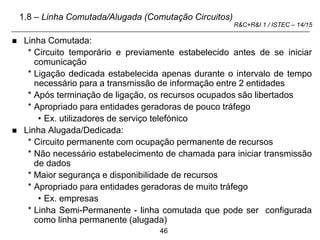 46
R&C+R&I 1 / ISTEC – 14/15
 Linha Comutada:
* Circuito temporário e previamente estabelecido antes de se iniciar
comunicação
* Ligação dedicada estabelecida apenas durante o intervalo de tempo
necessário para a transmissão de informação entre 2 entidades
* Após terminação de ligação, os recursos ocupados são libertados
* Apropriado para entidades geradoras de pouco tráfego
• Ex. utilizadores de serviço telefónico
 Linha Alugada/Dedicada:
* Circuito permanente com ocupação permanente de recursos
* Não necessário estabelecimento de chamada para iniciar transmissão
de dados
* Maior segurança e disponibilidade de recursos
* Apropriado para entidades geradoras de muito tráfego
• Ex. empresas
* Linha Semi-Permanente - linha comutada que pode ser configurada
como linha permanente (alugada)
1.8 – Linha Comutada/Alugada (Comutação Circuitos)
 