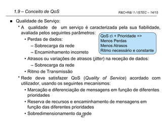 47
R&C+R&I 1 / ISTEC – 14/15
1.9 – Conceito de QoS
 Qualidade de Serviço:
* A qualidade de um serviço é caracterizada pela sua fiabilidade,
avaliada pelos seguintes parâmetros:
• Perdas de dados:
– Sobrecarga da rede
– Encaminhamento incorreto
• Atrasos ou variações de atrasos (jitter) na receção de dados:
– Sobrecarga da rede
• Ritmo de Transmissão
* Rede deve satisfazer QoS (Quality of Service) acordado com
utilizador, usando os seguintes mecanismos:
• Marcação e diferenciação de mensagens em função de diferentes
prioridades
• Reserva de recursos e encaminhamento de mensagens em
função das diferentes prioridades
• Sobredimensionamento da rede
QoS c + Prioridade =>
Menos Perdas
Menos Atrasos
Ritmo necessário e constante
 