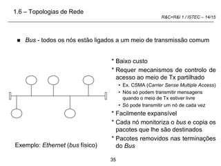 35
R&C+R&I 1 / ISTEC – 14/15
 Bus - todos os nós estão ligados a um meio de transmissão comum
* Baixo custo
* Requer mecanismos de controlo de
acesso ao meio de Tx partilhado
• Ex. CSMA (Carrier Sense Multiple Access)
• Nós só podem transmitir mensagens
quando o meio de Tx estiver livre
• Só pode transmitir um nó de cada vez
* Facilmente expansível
* Cada nó monitoriza o bus e copia os
pacotes que lhe são destinados
* Pacotes removidos nas terminações
do Bus
Exemplo: Ethernet (bus físico)
1.6 – Topologias de Rede
 