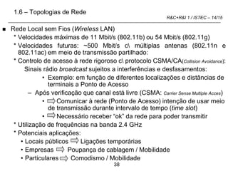 38
R&C+R&I 1 / ISTEC – 14/15
 Rede Local sem Fios (Wireless LAN)
* Velocidades máximas de 11 Mbit/s (802.11b) ou 54 Mbit/s (802.11g)
* Velocidades futuras: ~500 Mbit/s c múltiplas antenas (802.11n e
802.11ac) em meio de transmissão partilhado:
* Controlo de acesso à rede rigoroso c protocolo CSMA/CA(Collision Avoidance):
Sinais rádio broadcast sujeitos a interferências e desfasamentos:
• Exemplo: em função de diferentes localizações e distâncias de
terminais a Ponto de Acesso
– Após verificação que canal está livre (CSMA: Carrier Sense Multiple Acces)
• Comunicar à rede (Ponto de Acesso) intenção de usar meio
de transmissão durante intervalo de tempo (time slot)
• Necessário receber “ok” da rede para poder transmitir
* Utilização de frequências na banda 2.4 GHz
* Potenciais aplicações:
• Locais públicos Ligações temporárias
• Empresas Poupança de cablagem / Mobilidade
• Particulares Comodismo / Mobilidade
1.6 – Topologias de Rede
 