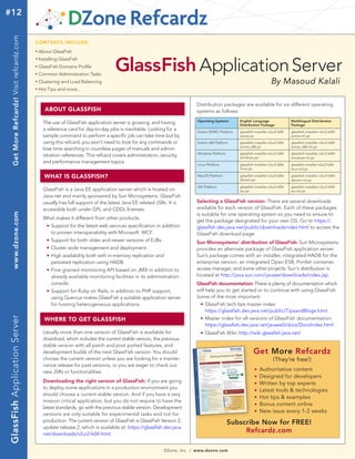 #12  Get More Refcardz! Visit refcardz.com


                                             CONTENTS INCLUDE:
                                             n	
                                                  About GlassFish


                                                                                          GlassFish Application Server
                                             n	
                                                  Installing GlassFish
                                             n	
                                                  GlassFish Domains Profile
                                             n	
                                                  Common Administration Tasks
                                             n	
                                                  Clustering and Load Balancing                                                                                                        By Masoud Kalali
                                             n	
                                                  Hot Tips and more...


                                                                                                                                      Distribution packages are available for six different operating
                                                        ABOUT GLASSFISH                                                               systems as follows:
                                                                                                                                          Operating Systems        English Language                 Multilingual Distribution
                                                    The use of GlassFish application server is growing, and having                                                 Distribution Package             Package
                                                    a reference card for day-to-day jobs is inevitable. Looking for a                     Solaris SPARC Platform   glassfish-installer-v2ur2-b04-   glassfish-installer-v2ur2-b04-
                                                    sample command to perform a specific job can take time but by                                                  sunos.jar                        sunos-ml.jar
                                                    using this refcard, you won’t need to look for any commands or                        Solaris x86 Platform     glassfish-installer-v2ur2-b04-   glassfish-installer-v2ur2-b04-
                                                                                                                                                                   sunos_x86.jar                    sunos_x86-ml.jar
                                                    lose time searching in countless pages of manuals and admin-
                                                                                                                                          Windows Platform         glassfish-installer-v2ur2-b04-   glassfish-installer-v2ur2-b04-
                                                    istration references. This refcard covers administration, security,                                            windows.jar                      windows-ml.jar
                                                    and performance management topics.
                                                                                                                                          Linux Platform           glassfish-installer-v2ur2-b04-   glassfish-installer-v2ur2-b04-
                                                                                                                                                                   linux.jar                        linux-ml.jar

                                                        WHAT IS GLASSFISH?                                                                MacOS Platform           glassfish-installer-v2ur2-b04-
                                                                                                                                                                   darwin.jar
                                                                                                                                                                                                    glassfish-installer-v2ur2-b04-
                                                                                                                                                                                                    darwin-ml.jar
                                                                                                                                          AIX Platform             glassfish-installer-v2ur2-b04-   glassfish-installer-v2ur2-b04-
                                                    GlassFish is a Java EE application server which is hosted on                                                   aix.jar                          aix-ml.jar
                                                    Java.net and mainly sponsored by Sun Microsystems. GlassFish
                                                    usually has full support of the latest Java EE related JSRs. It is                Selecting a GlassFish version: There are several downloads
                                                    accessible both under GPL and CDDL licenses.                                      available for each version of GlassFish. Each of these packages
                                                                                                                                      is suitable for one operating system so you need to ensure to
     www.dzone.com




                                                    What makes it different from other products:
                                                                                                                                      get the package designated for your own OS. Go to https://
                                                      n	 Support for the latest web services specification in addition
                                                    	
                                                                                                                                      glassfish.dev.java.net/public/downloadsindex.html to access the
                                                    		 to proven interoperability with Microsoft WCF.                                 GlassFish download page.
                                                    	   n   	 Support for both older and newer versions of EJBs.                      Sun Microsystems’ distribution of GlassFish: Sun Microsystems
                                                    	   n   	 Cluster wide management and deployment.                                 provides an alternate package of GlassFish application server.
                                                    	 n	 High availability both with in-memory replication and                        Sun’s package comes with an installer, integrated HADB for the
                                                    		 persisted replication using HADB.                                              enterprise version, an integrated Open ESB, Portlet container,
                                                    	 n	 Fine grained monitoring API based on JMX in addition to 	                    access manager, and some other projects. Sun's distribution is
                                                    		 already available monitoring facilities in its administration 	                located at http://java.sun.com/javaee/downloads/index.jsp.
                                                    		 console.                                                                       GlassFish documentation: There is plenty of documentation which
                                                    	 	 Support for Ruby on Rails, in addition to PHP support, 	
                                                        n                                                                             will help you to get started or to continue with using GlassFish.
                                                    		 using Quercus makes GlassFish a suitable application server 	                  Some of the most important:
                                                    		 for hosting heterogeneous applications.                                        	 n	 GlassFish tech tips master index:


                                                                                                                                      		 https://glassfish.dev.java.net/public/TipsandBlogs.html
GlassFish Application Server




                                                                                                                                        n	 Master index for all versions of GlassFish documentation:
                                                        WHERE TO GET GLASSFISH                                                        	


                                                                                                                                      		 https://glassfish.dev.java.net/javaee5/docs/DocsIndex.html
                                                    Usually more than one version of GlassFish is available for                       	     n   	 GlassFish Wiki: http://wiki.glassfish.java.net/
                                                    download, which includes the current stable version, the previous
                                                    stable version with all patch and post ported features, and
                                                    development builds of the next GlassFish version. You should                                                            Get More Refcardz
                                                    choose the current version unless you are looking for a mainte-                                                                      (They’re free!)
                                                    nance release for past versions, or you are eager to check out
                                                    new JSRs or functionalities.
                                                                                                                                                                            n 	Authoritative content
                                                                                                                                                                            n 	Designed for developers
                                                    Downloading the right version of GlassFish: If you are going                                                            n 	Written by top experts

                                                    to deploy some applications in a production environment you                                                             n 	Latest tools & technologies

                                                    should choose a current stable version. And if you have a very                                                          n	 Hot tips & examples
                                                    mission critical application, but you do not require to have the
                                                                                                                                                                            n 	Bonus content online
                                                    latest standards, go with the previous stable version. Development
                                                                                                                                                                            n 	New issue every 1-2 weeks
                                                    versions are only suitable for experimental tasks and not for
                                                    production. The current version of GlassFish is GlassFish Version 2,                                     Subscribe Now for FREE!
                                                    update release 2, which is available at: https://glassfish.dev.java.
                                                    net/downloads/v2ur2-b04.html.
                                                                                                                                                                  Refcardz.com

                                                                                                                   DZone, Inc.   |   www.dzone.com
 