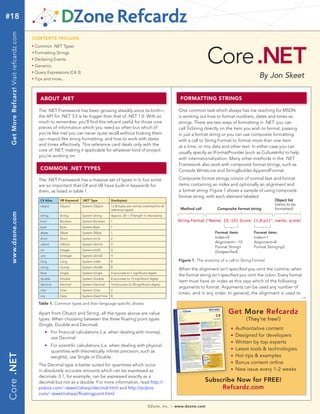 #18
  Get More Refcarz! Visit refcardz.com


                                         CONTENTS INCLUDE:




                                                                                                                                                                  Core .NET
                                         n	
                                               Common .NET Types
                                         	n	
                                               Formatting Strings
                                         n	
                                               Declaring Events
                                         n	
                                               Generics
                                               Query Expressions (C# 3)
                                                                                                                                                                                                By Jon Skeet
                                         n	



                                         n	
                                               Tips and more...



                                                     ABOUT .NET                                                                                     FORMATTING STRINGS

                                                 The .NET Framework has been growing steadily since its birth—                                     One common task which always has me reaching for MSDN
                                                 the API for .NET 3.5 is far bigger than that of .NET 1.0. With so                                 is working out how to format numbers, dates and times as
                                                 much to remember, you’ll find this refcard useful for those core                                  strings. There are two ways of formatting in .NET: you can
                                                 pieces of information which you need so often but which (if                                       call ToString directly on the item you wish to format, passing
                                                 you’re like me) you can never quite recall without looking them                                   in just a format string or you can use composite formatting
                                                 up—topics like string formatting, and how to work with dates                                      with a call to String.Format to format more than one item
                                                 and times effectively. This reference card deals only with the                                    at a time, or mix data and other text. In either case you can
                                                 core of .NET, making it applicable for whatever kind of project
                                                                                                                                                   usually specify an IFormatProvider (such as CultureInfo) to help
                                                 you’re working on.
                                                                                                                                                   with internationalization. Many other methods in the .NET
                                                                                                                                                   Framework also work with composite format strings, such as
                                                     COMMON .NET TYPES                                                                             Console.WriteLine and StringBuilder.AppendFormat.

                                                 The .NET Framework has a massive set of types in it, but some                                     Composite format strings consist of normal text and format
                                                 are so important that C# and VB have built-in keywords for                                        items containing an index and optionally an alignment and
                                                 them, as listed in table 1.                                                                       a format string. Figure 1 shows a sample of using composite
                                                                                                                                                   format string, with each element labeled.
                                                     C# Alias       VB Keyword   .NET Type         Size(bytes)                                                                                        Object list
                                                     object         Object       System.Object     12 (8 bytes are normal overhead for all
                                                                                                                                                                                                      (items to be
                                                                                                   reference types)                                 Method call         Composite format string       formatted)
  www.dzone.com




                                                     string         String       System.String     Approx. 20 + 2*(length in characters)
                                                     bool           Boolean      System.Boolean    1                                               String.Format ("Name: {0,-10} Score: {1,8:p2}", name, score)
                                                     byte           Byte         System.Byte       1
                                                     sbyte          SByte        System.SByte      1                                                                   Format item:         Format item:
                                                     short          Short        System.Int16      2                                                                   Index=0              Index=1
                                                                                                                                                                       Alignment= -10       Alignment=8
                                                     ushort         UShort       System.UInt16     2
                                                                                                                                                                       Format String=       Format String=p2
                                                     int            Integer      System.Int32      4
                                                                                                                                                                       (Unspecified)
                                                     uint           UInteger     System.UInt32     4
                                                     long           Long         System.Int64      8                                               Figure 1. The anatomy of a call to String.Format
                                                     ulong          ULong        System.UInt64     8
                                                                                                                                                   When the alignment isn’t specified you omit the comma; when
                                                     float          Single       System.Single     4 (accurate to 7 significant digits)
                                                                                                                                                   the format string isn’t specified you omit the colon. Every format
                                                     double         Double       System.Double     8 (accurate to 15 significant digits)
                                                                                                                                                   item must have an index as this says which of the following
                                                     decimal        Decimal      System.Decimal    16 (accurate to 28 significant digits)
                                                                                                                                                   arguments to format. Arguments can be used any number of
                                                     char           Char         System.Char       2
                                                                                                                                                   times, and in any order. In general, the alignment is used to
                                                     n/a            Date         System.DateTime   8
                                                                                                                                                                                                                     →
                                                 Table 1. Common types and their language-specific aliases

                                                 Apart from Object and String, all the types above are value                                                                  Get More Refcardz
                                                 types. When choosing between the three floating point types                                                                            (They’re free!)
                                                 (Single, Double and Decimal):
                                                                                                                                                                                n   Authoritative content
                                                 	         n	   For financial calculations (i.e. when dealing with money),
                                                                use Decimal
                                                                                                                                                                                n   Designed for developers
                                                                                                                                                                                n   Written by top experts
                                                           n	   For scientific calculations (i.e. when dealing with physical
                                                                quantities with theoretically infinite precision, such as
                                                                                                                                                                                n   Latest tools & technologies
Core .NET




                                                                weights), use Single or Double                                                                                  n   Hot tips & examples
                                                 The Decimal type is better suited for quantities which occur
                                                                                                                                                                                n   Bonus content online
                                                 in absolutely accurate amounts which can be expressed as                                                                       n   New issue every 1-2 weeks
                                                 decimals: 0.1, for example, can be expressed exactly as a
                                                 decimal but not as a double. For more information, read http://                                                  Subscribe Now for FREE!
                                                 pobox.com/~skeet/csharp/decimal.html and http://pobox.                                                                Refcardz.com
                                                 com/~skeet/csharp/floatingpoint.html.

                                                                                                                                DZone, Inc.   |   www.dzone.com
 