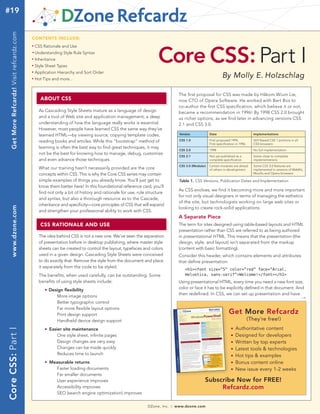 #19
                                                                                                                                                                           tech facts at your fingertips
    Get More Refcardz! Visit refcardz.com


                                            CONTENTS INCLUDE:




                                                                                                                    Core CSS: Part I
                                            n	
                                                  CSS Rationale and Use
                                            	n	
                                                  Understanding Style Rule Syntax
                                            n	
                                                  Inheritance
                                            n	
                                                  Style Sheet Types
                                                  Application Hierarchy and Sort Order
                                                                                                                                                                By Molly E. Holzschlag
                                            n	



                                            n	
                                                  Hot Tips and more...


                                                                                                                                  The first proposal for CSS was made by Håkom Wium Lie,
                                                        ABOUT CSS                                                                 now CTO of Opera Software. He worked with Bert Bos to
                                                                                                                                  co-author the first CSS specification, which believe it or not,
                                                    As Cascading Style Sheets mature as a language of design                      became a recommendation in 1996! By 1998 CSS 2.0 brought
                                                    and a tool of Web site and application management, a deep                     us richer options, as we find later in advancing versions CSS
                                                    understanding of how the language really works is essential.                  2.1 and CSS 3.0.
                                                    However, most people have learned CSS the same way they’ve
                                                    learned HTML—by viewing source, copying template codes,                        Version             Date                             Implementations

                                                    reading books and articles. While this “bootstrap” method of                   CSS 1.0             First proposed 1994,             Still flawed CSS 1 portions in all
                                                                                                                                                       First specification in 1996      CSS browsers
                                                    learning is often the best way to find great techniques, it may
                                                                                                                                   CSS 2.0             1998                             No full implementation
                                                    not be the best for knowing how to manage, debug, customize
                                                                                                                                   CSS 2.1             Not yet published as a           Some close to complete
                                                    and even advance those techniques.                                                                 complete specification           implementations
                                                                                                                                   CSS 3.0 (Modular)   Certain modules are ahead        Some CSS 3.0 features are
                                                    What our training hasn’t necessarily provided are the core                                         of others in development         implemented in versions of WebKit,
                                                    concepts within CSS. This is why the Core CSS series may contain                                                                    Mozilla and Opera browsers

                                                    simple examples of things you already know. You’ll just get to                 Table 1. CSS Versions, Publication Dates and Implementation
                                                    know them better here! In this foundational reference card, you’ll
                                                                                                                                  As CSS evolves, we find it becoming more and more important
                                                    find not only a bit of history and rationale for use, rule structure
                                                                                                                                  for not only visual designers in terms of managing the esthetics
                                                    and syntax, but also a thorough resource as to the Cascade,
                                                                                                                                  of the site, but technologists working on large web sites or
                                                    inheritance and specificity—core principles of CSS that will expand
    www.dzone.com




                                                                                                                                  looking to create rock-solid applications.
                                                    and strengthen your professional ability to work with CSS.
                                                                                                                                  A Separate Piece
                                                        CSS RATIONALE AND USE                                                     The term for sites designed using table-based layouts and HTML
                                                                                                                                  presentation rather than CSS are referred to as being authored
                                                    The idea behind CSS is not a new one. We've seen the separation               in presentational HTML. This means that the presentation (the
                                                    of presentation before in desktop publishing, where master style              design, style, and layout) isn’t separated from the markup
                                                    sheets can be created to control the layout, typefaces and colors             (content with basic formatting).
                                                    used in a given design. Cascading Style Sheets were conceived                 Consider this header, which contains elements and attributes
                                                    to do exactly that: Remove the style from the document and place              that define presentation:
                                                    it separately from the code to be styled.
                                                                                                                                      <h1><font size=”5” color=”red” face=”Arial,
                                                    The benefits, when used carefully, can be outstanding. Some                       Helvetica, sans-serif”>Welcome!</font></h1>
                                                    benefits of using style sheets include:                                       Using presentational HTML, every time you need a new font size,
                                                    	    n   Design flexibility                                                   color or face it has to be explicitly defined in that document. And
                                                                                                                                  then redefined. In CSS, we can set up presentation and have
                                                                More image options                                                                                                                  →
                                                                Better typographic control
                                                                Far more flexible layout options
                                                                Print design support                                                                                 Get More Refcardz
                                                                Handheld device design support                                                                                       (They’re free!)
                                                             Easier site maintenance                                                                                       Authoritative content
Core CSS: Part I




                                                    	    n                                                                                                             n


                                                                 One style sheet, infinite pages                                                                       n   Designed for developers
                                                                 Design changes are very easy                                                                          n   Written by top experts
                                                                 Changes can be made quickly                                                                           n   Latest tools & technologies
                                                                 Reduces time to launch                                                                                n   Hot tips & examples
                                                    	    n   Measurable returns                                                                                        n   Bonus content online
                                                               Faster loading documents                                                                                n   New issue every 1-2 weeks
                                                               Far smaller documents
                                                               User experience improves                                                            Subscribe Now for FREE!
                                                               Accessibility improves                                                                   Refcardz.com
                                                               SEO (search engine optimization) improves

                                                                                                               DZone, Inc.   |   www.dzone.com
 