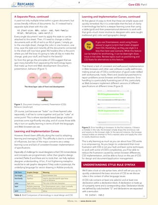 2
                                                                                                                                                       Core CSS: Part I
   tech facts at your fingertips




A Separate Piece, continued                                                                     Learning and Implementation Curves, continued
it used not only multiple times within a given document, but                                    At first glance it’s easy to think that these are simple issues and
across literally millions of documents. So, if I instead had a                                  quickly remedied. But it is undeniable that the lack of clarity
separate style sheet with this rule:                                                            in terminology has led to a steeper learning curve than using
   h1 {font-size: 80%; color: red; font-family:
                                                                                                a table (grid) and then presentational elements to work with
   Arial, Helvetica, sans-serif;}                                                               that grid—much more intuitive to designers who were taught
                                                                                                traditional grid, color and typographic design.
Every single document I want to apply this style to can be
attached to this sheet. Then, if I need to change a million
documents with an h1 of red to an h1 of green, I simply go                                                     If you use Dreamweaver, avoid using Dream-
to the one style sheet, change the color in one location, one                                        Hot       weaver's Layers (a term that's been dropped
time, save the style and instantly all the documents connected                                       Tip       from CS4, thankfully), as they use style in a
to the sheet will now have green h1 headers (this is the point                                                 less-than best case scenario. While this feature
where you tell the boss it’s going to take all day to make the                                    can be helpful for wireframing, it can be downright disas-
change, grab your stuff, and head to the beach)!                                                  trous in live sites. Review topics such as positioning and
So from the get-go the principles of CSS suggest that we                                          CSS floats for alternatives to this feature.
gain many benefits from separating the technology layers
that make up front end Web development: Document,                                               That there’s a lack of consistent and well-paced implementation
presentation, behavior (Figure 1).                                                              in Web browsers and other user software is sadly well known,
                                                                                                making actual use of CSS a combination of good code riddled
                                                                                                with workarounds, hacks, filters and JavaScript patchwork to
                       HTML               CSS          JavaScript                               repair problems across browser and browser versions. Error
                                                                                                handling is a particularly frustrating part of this, particularly
                                                                                                as Web browsers implement different versions of different
               The three-layer cake of front end development                                    specifications at different times (Figure 2).




Figure 1. Document (markup+content); Presentation (CSS);
Behavior (JavaScript)

Of course, just because we “bake” our three-layered cake
separately, it all has to come together and just be “cake” at
some point! This is where standards-based design and best
practices come significantly into play, and of course those skills
rely in turn on quality learning in terms of both the languages
and Web browsers we use.                                                                        Figure 2. Error handling in browsers. In the first instance, if there’s
                                                                                                a mistake in the rule, the browser simply drops the erroneous rule
Learning and Implementation Curves                                                              and reverts to the browser style. In the second instance, the browser
                                                                                                instead makes an attempt to find a nearest value and apply the color
However, there’s been difficulty along the road to adopting,
                                                                                                to nearly disastrous results.
learning and managing CSS. This difficulty is due to a number
of influences, but two of the major concerns are a steep                                        This is why learning as much as you can about how CSS works
learning curve and lack of consistent browser implementation                                    is so empowering. As you begin to understand that most
of specifications.                                                                              frustration with CSS is not your fault and learn some techniques
                                                                                                to work with some of CSS’s complexities, you’ll be able to
Especially of challenge for visual designers is that CSS nomenclature                           reduce the frustration caused by certain browser differences,
and concepts are programmatic rather than graphic-design                                        CSS implementation, and be able to focus on the use of CSS
oriented (Table 2) and there are no tools that can fully replace                                for design and document/application management.
designer understanding. A fun, if not frightening metaphor
would be to ask graphic designers if they code in postscript, the                                UNDERSTANDING STYLE RULE SYNTAX
underlying language for vector drawing in Adobe products.
                                                                                                We’ll take a look at rule syntax here, which will set you up to
CSS Term          Graphic Design          Meaning
                                                                                                quickly understand the basic structure of CSS as we discuss
line-height       Leading                 Space between lines
                                                                                                rules in the context of other language issues.
font-family       Typeface                Used to describe specific type faces
                                          such as Helvetica                                     A CSS rule contains at least one selector and at least one
color             Type color              The color of the text characters                      declaration within a declaration block. A declaration is made up
layer             Multiple meanings       For Dreamweaver users, a layer is actually            of a property name and a corresponding value. Declaration blocks
                  within software tools   an absolutely positioned element.                     are defined by curly brackets “{}” and declarations are separated
#FFF              White                   White                                                 with a semicolon:
Table 2. Brief Comparison of terminology in visual design and CSS                                   h1 {color: red;}
                                                                                                                                                                          →

                                                                             DZone, Inc.   |   www.dzone.com
 
