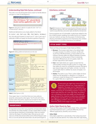 3
                                                                                                                                                         Core CSS: Part I
    tech facts at your fingertips




Understanding Style Rule Syntax, continued                                                     Inheritance, continued
This rule in turn has the browser find a match to the h1 selector
and give it a color of red (Figure 3).




Figure 3. Using the h1 selector to apply the color “red” to a                                   Figure 5. Inheritance. Imagine pouring a bucket of blue paint onto the
corresponding h1 element                                                                        body element. Because color is an inheritable property, all text descend-
                                                                                                ing from body will be blue until another style overrides the inherited color.
Additional declarations are simply added to the block:
h1 {color: red; font-size: 80%; font-family: Verdana;}
                                                                                               Some properties are not inheritable, mostly those related to the
                                                                                               box model (margins, padding, box widths and so on), however
this rule asks the browser to match any h1, color it red, size it                              most are. Authors can tap into the power of inheritance by
relatively to 80% and apply the Verdana typeface (Figure 4):                                   allowing inheritable properties to be inherited by their children
                                                                                               or descendents, or prohibit inheritance if so desired.


                                                                                                    STYLE SHEET TYPES

                                                                                                There are three primary types of style sheets as follows:
                                                                                                	    n   Browser. The browser style sheet is the default style
Figure 4. Adding additional declarations to the rule.                                                    of a given browser. It is either an actual .css file such
                                                                                                         as we find in Mozilla browsers, or hard coded into the
Grammar         Purpose                              Examples                                            software. Browser styles are different between browsers
Selector        A selector chooses (“selects”)       h1
                                                                                                         and versions, so being aware of them is extremely
                an element within markup             #content                                            important. Wherever you do not supply a style, the
                documents to be styled. There
                are many selector types in CSS
                                                     .module                                             browser style will be used instead.
                2.1, and even more to come in        :hover
                future years.
                                                                                                	    n   User. User style sheets are a great concept that has
Declaration     A declaration is made up of          color: red;                                         unfortunately not been brought to bear on a large scale.
                a CSS property and a related         font-variant: small caps;                           User styles are meant for accessibility purposes. My aging
                property value. CSS properties
                are numerous and define various
                                                     margin: 0 0 0;                                      eyes require larger text and higher contrast, I can write
                                                     background–image:(my.jpg);
                styles as they relate to colors,                                                         a quick style sheet to address my issues and apply it via
                text, positioning, margins,
                padding, and positioning. A                                                              the browser.
                declaration can have as many
                property and value pairs as you                                                 	    n   Author. The author is you! That is, author styles are those
                like, contained as a group in a
                declaration block and separated
                                                                                                         styles that the developer or designer is in charge of
                with a semi-colon “;”                                                                    creating to create the design and management scenarios
Declaration     Multiple declarations related to a   {color: red; font-variant:                          for a given Web site or application.
Block           given selector are referred to as    small caps; margin: 0 0 0;
                a Declaration Block.                 background –image:
                                                     (my.jpg); }

CSS Rule        A selector plus a declaration
                                                                                                                 At some point you might have come across the
                or declaration block makes a
                                                     .module {color: red; font-
                                                     variant: small caps; margin:                        Hot     !important (referred to as “bang important”)
                CSS rule.                            0 0 0; background –image:
                                                     (my.jpg); }
                                                                                                         Tip     keywords. The proper use for !important is to
Style Sheet     Any set of style rules               (See “Style Sheet Types” later in
                                                                                                                 create a balance between author and user style
                                                     this reference)                                sheets, a necessity for accessibility purposes. If used in an
                                                                                                    author style sheet but not a user style sheet, the author’s
Table 3. Rule Syntax in CSS
                                                                                                    rule is considered to have more weight and therefore will
Once again, bear in mind that there are many selector,                                              apply. Because of this, !important is useful only in two places:
property, and property value types. You’ll work with many                                           As a diagnostic tool which you remove from the declaration
of them within the series, and be sure to look for the online                                       after debugging a problem; and in a user style sheet.
references provided so you’ll have plenty of resources.                                             Otherwise, please avoid usage at all costs.

 INHERITANCE                                                                                    Author Style Sheets by Type
                                                                                                There are three types of author style sheets: Inline, embedded
It’s important to know that many properties and associated values
                                                                                                and linked (external). Each is authored differently and has
are inherited. It’s a fairly simplistic concept, simply relate it to what
                                                                                                different applications, benefits, and concerns.
you know about inheritance in living beings. I have my mother’s
curly hair, the shape of my father’s eyes. And, just as we could                                Inline Style
map out a family tree and see where some of those features came                                 Inline style is style that is used directly in the markup document
from, so can we use the document tree to do the same (Figure 5).                                to style one discrete element. No matter what other style sheets
                                                                                                                                                                   →

                                                                             DZone, Inc.   |   www.dzone.com
 