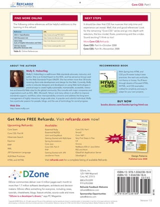 6
                                                                                                                                                                                                                 Core CSS: Part I
               tech facts at your fingertips




           FIND MORE ONLINE                                                                                                          NEXT STEPS

         The following online references will be helpful additions to the                                                           It should be clear that CSS has nuances that only time and
         learning in this refcard.                                                                                                  experience can reveal. Well, that and good references! Look
          Reference                                           URL                                                                   for the remaining “Core CSS” series and go into depth with
          CSS 2.1 Specification                               http://www.w3.org/TR/CSS21/                                           selectors, the box model, floats, positioning and the z-index.
          CSS Discussion List                                 http://www.css-discuss.org/                                           Sound exciting? I think so too!
          CSS-D Wiki                                          http://css-discuss.incutio.com/
          (Lots of helpful information and links)
                                                                                                                                    More Core CSS Refcardz:
          CSS Zen Garden                                      http://www.csszengarden.com/                                          Core CSS: Part II—October 2008
          (Beautiful showcase site)
                                                                                                                                    Core CSS: Part III—November 2008
         Table 8. Online References




   ABOUT THE AUTHOR                                                                                                                                            RECOMMENDED BOOK

                               Molly E. Holzschlag                                                                                                                                                With Spring Into HTML and
                      Molly E. Holzschlag is a well-known Web standards advocate, instructor, and                                                                                                 CSS you'll master today's best
                      author. She is an Invited Expert to the W3C, and has served as Group Lead                                                                                                   practices: the real nuts and bolts,
                      for the Web Standards Project (WaSP). She has written more than 30 books                                                                                                    not theory or hooey. You'll learn
                      covering client-side development and design for the Web. Currently, Molly                                                                                                   through dozens of focused HTML,
                      works to educate designers and developers on using Web technologies in
                                                                                                                                                                                                  XHTML, and CSS examples:
                      practical ways to create highly sustainable, maintainable, accessible, interac-
                                                                                                                                                                                                  crafted for simplicity and easy to
   tive and beautiful Web sites for the global community. She consults with major companies and
                                                                                                                                                                                                  adapt for your own projects.
   organizations such as AOL, BBC, Microsoft, Yahoo! and many others in an effort to improve
   standards support, workflow, solve interoperability concerns and address the long-term
   management of highly interactive, large-scale sites. A popular and colorful individual, Molly
   has a particular passion for people, blogs, and the use of technology for social progress.                                                                                                     BUY NOW
   Web Site                                                                                                                                                       books.dzone.com/books/spring-html-css
   http://www.molly.com




Get More FREE Refcardz. Visit refcardz.com now!
Upcoming Refcardz:                                              Available:
Core Seam                                                       Essential Ruby                                       Core CSS: Part I

Core CSS: Part III                                              Essential MySQL                                      Struts2
                                                                JUnit and EasyMock                                   Core .NET
Hibernate Search
                                                                Getting Started with MyEclipse                       Very First Steps in Flex
                                                                                                                                                                                    FREE
Equinox                                                         Spring Annotations                                   C#

EMF                                                             Core Java                                            Groovy
                                                                Core CSS: Part II                                    NetBeans IDE 6.1 Java Editor
XML
                                                                PHP                                                  RSS and Atom
JSP Expression Language                                         Getting Started with JPA                             GlassFish Application Server
ALM Best Practices                                              JavaServer Faces                                     Silverlight 2                                                                               Design Patterns
                                                                                                                                                                                                             Published June 2008
HTML and XHTML                                                  Visit refcardz.com for a complete listing of available Refcardz.



                                                                                                                             DZone, Inc.
                                                                                                                             1251 NW Maynard
                                                                                                                                                                                              ISBN-13: 978-1-934238-18-9
                                                                                                                             Cary, NC 27513
                                                                                                                                                                                              ISBN-10: 1-934238-18-X
                                                                                                                                                                                                                            50795
                                                                                                                             888.678.0399
 DZone communities deliver over 4 million pages each month to
                                                                                                                             919.678.0300
 more than 1.7 million software developers, architects and decision
                                                                                                                             Refcardz Feedback Welcome
 makers. DZone offers something for everyone, including news,                                                                refcardz@dzone.com
                                                                                                                                                                                                                                         $7.95




 tutorials, cheatsheets, blogs, feature articles, source code and more.
                                                                                                                             Sponsorship Opportunities                                     9 781934 238189
 “DZone is a developer’s dream,” says PC Magazine.                                                                           sales@dzone.com
 Copyright © 2008 DZone, Inc. All rights reserved. No part of this publication may be reproduced, stored in a retrieval system, or transmitted, in any form or by means electronic, mechanical,                            Version 1.0
 photocopying, or otherwise, without prior written permission of the publisher. Reference: Spring Into HTML and CSS, Molly E. Holzschlag, Addison-Wesley Professional, April 22, 2005.
 