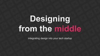 Designing 
from the middle 
integrating design into your tech startup 
 