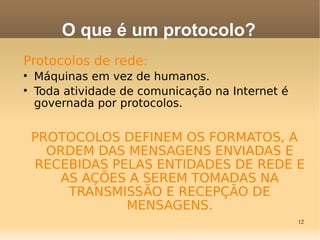 12
Protocolos de rede:

Máquinas em vez de humanos.

Toda atividade de comunicação na Internet é
governada por protocolos.
PROTOCOLOS DEFINEM OS FORMATOS, A
ORDEM DAS MENSAGENS ENVIADAS E
RECEBIDAS PELAS ENTIDADES DE REDE E
AS AÇÕES A SEREM TOMADAS NA
TRANSMISSÃO E RECEPÇÃO DE
MENSAGENS.
O que é um protocolo?
 
