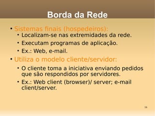16

Sistemas fnais (hospedeiros):

Localizam-se nas extremidades da rede.

Executam programas de aplicação.

Ex.: Web, e-mail.

Utiliza o modelo cliente/servidor:

O cliente toma a iniciativa enviando pedidos
que são respondidos por servidores.

Ex.: Web client (browser)/ server; e-mail
client/server.
Borda da Rede
 