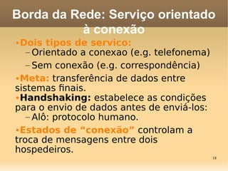 18
•Dois tipos de servico:
– Orientado a conexao (e.g. telefonema)
– Sem conexão (e.g. correspondência)
•Meta: transferência de dados entre
sistemas fnais.
•Handshaking: estabelece as condições
para o envio de dados antes de enviá-los:
– Alô: protocolo humano.
•Estados de “conexão” controlam a
troca de mensagens entre dois
hospedeiros.
Borda da Rede: Serviço orientado
à conexão
 