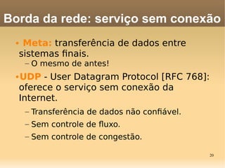 20
• Meta: transferência de dados entre
sistemas fnais.
– O mesmo de antes!
•UDP - User Datagram Protocol [RFC 768]:
oferece o serviço sem conexão da
Internet.
– Transferência de dados não confável.
– Sem controle de fuxo.
– Sem controle de congestão.
Borda da rede: serviço sem conexão
 
