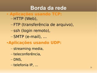 21
• Aplicações usando TCP:
– HTTP (Web),
– FTP (transferência de arquivo),
– ssh (login remoto),
– SMTP (e-mail), ...
•Aplicações usando UDP:
– streaming media,
– teleconferência,
– DNS,
– telefonia IP, ...
Borda da rede
 