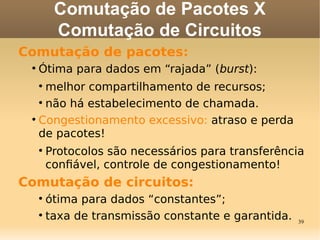 39
Comutação de Pacotes X
Comutação de Circuitos
Comutação de pacotes:

Ótima para dados em “rajada” (burst):

melhor compartilhamento de recursos;

não há estabelecimento de chamada.

Congestionamento excessivo: atraso e perda
de pacotes!

Protocolos são necessários para transferência
confável, controle de congestionamento!
Comutação de circuitos:

ótima para dados “constantes”;

taxa de transmissão constante e garantida.
 