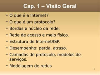 7
Cap. 1 – Visão Geral

O que é a Internet?

O que é um protocolo?

Bordas e núcleo da rede.

Rede de acesso e meio físico.

Estrutura de Internet/ISP.

Desempenho: perda, atraso.

Camadas de protocolo, modelos de
serviços.

Modelagem de redes
 