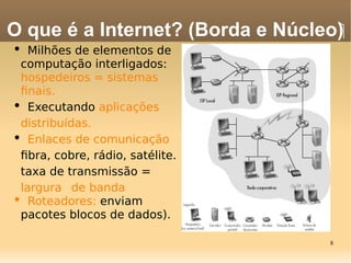 8
• Milhões de elementos de
computação interligados:
hospedeiros = sistemas
fnais.
• Executando aplicações
distribuídas.
• Enlaces de comunicação
fbra, cobre, rádio, satélite.
taxa de transmissão =
largura de banda
• Roteadores: enviam
pacotes blocos de dados).
O que é a Internet? (Borda e Núcleo)‫‏‬
 