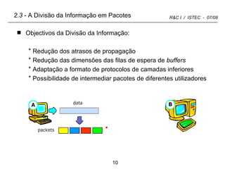2.3  - A Divisão da Informação em Pacotes Objectivos da Divisão da Informação: Redução dos atrasos de propagação Redução das dimensões das filas de espera de  buffers Adaptação a formato de protocolos de camadas inferiores Possibilidade de intermediar pacotes de diferentes utilizadores 