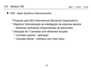 2.6  - Modelo OSI OSI -  Open Systems Interconnection Proposto pelo ISO ( International Standards Organization ) Objectivo: Normalização de interligação de sistemas abertos Sistemas modulares independentes de fabricantes Utilização de 7 camadas com diferentes funções Camada superior - aplicação Camada inferior - interface com meio físico 