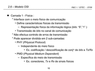 Camada 1 - Física : Interface com o meio físico de comunicação Define características físicas da transmissão Representação física da informação lógica ( bits: “ 0”,”1” ) Transmissão de  bits  no canal de comunicação Não efectua controlo de erros de transmissão Pode aparecer dividida em 2 sub-camadas: PHY ( PHysical Protocol )  Independente do meio físico Ex. codificação / descodificação de conj to  de  bits  a  Tx / Rx PMD ( Physical Medium Dependent ) Específica do meio de transmissão Ex. conectores,  Tx  e  Rx  de sinais físicos 2.6 – Modelo OSI 