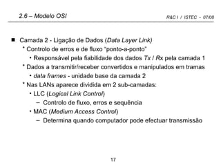 Camada 2 - Ligação de Dados ( Data Layer Link) Controlo de erros e de fluxo “ponto-a-ponto” Responsável pela fiabilidade dos dados  Tx  /  R x pela camada 1 Dados a transmitir/receber convertidos e manipulados em tramas data frames -  unidade base da camada 2 Nas LANs aparece dividida em 2 sub-camadas: LLC ( Logical Link Control ) Controlo de fluxo, erros e sequência MAC ( Medium Access Control ) Determina quando computador pode efectuar transmissão 2.6 – Modelo OSI 