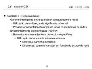 Camada 3 - Rede ( Network) Garante interligação entre quaisquer computadores e redes Utilização de endereços de significado universal Possibilitar a identificação única de todos os elementos de redes Encaminhamento de informação ( routing ) Baseados em mecanismos e protocolos específicos Utilização de tabelas de encaminhamento Estáticas: caminho invariável Dinâmicas: caminho variável em função do estado da rede 2.6 – Modelo OSI 