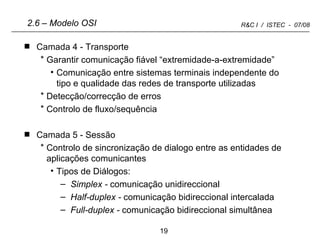 Camada 4 - Transporte  Garantir comunicação fiável “extremidade-a-extremidade” Comunicação entre sistemas terminais independente do tipo e qualidade das redes de transporte utilizadas Detecção/correcção de erros Controlo de fluxo/sequência Camada 5 - Sessão Controlo de sincronização de dialogo entre as entidades de aplicações comunicantes Tipos de Diálogos:  Simplex -  comunicação unidireccional   Half-duplex -  comunicação bidireccional   intercalada Full-duplex -  comunicação bidireccional simultânea 2.6 – Modelo OSI 