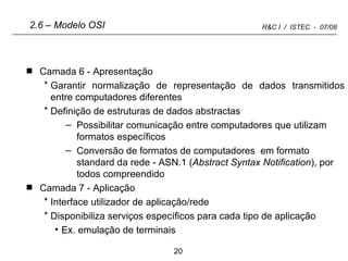 Camada 6 - Apresentação Garantir normalização de representação de dados transmitidos entre computadores diferentes Definição de estruturas de dados abstractas Possibilitar comunicação entre computadores que utilizam formatos específicos Conversão de formatos de computadores  em formato standard da rede - ASN.1 ( Abstract Syntax Notification ), por todos compreendido Camada 7 - Aplicação Interface utilizador de aplicação/rede Disponibiliza serviços específicos para cada tipo de aplicação Ex. emulação de terminais 2.6 – Modelo OSI 