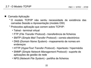 2.7 - O Modelo TCP/IP Camada Aplicação O modelo TCP/IP não sentiu necessidade de existência das camadas Sessão e Apresentação (modelo OSI) Protocolos aplicação que correm sobre TCP/IP: Telnet - terminal virtual FTP ( File Transfer Protocol ) - transferência de ficheiros SMTP ( Simple Mail Transfer Protocol ) - correio electrónico DNS ( Domain Name System ) - mapeamento de nomes em endereços HTTP ( HyperText Transfer Protocol ) - hipertexto / hipermédia SNMP ( Simple Network Management Protocol ) - suporte de aplicações de gestão de rede NFS ( Network File System ) - partilha de ficheiros 