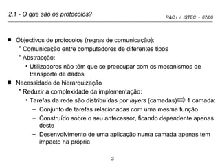 2.1 - O que são os protocolos? Objectivos de protocolos (regras de comunicação):  Comunicação entre computadores de diferentes tipos Abstracção: Utilizadores não têm que se preocupar com os mecanismos de transporte de dados Necessidade de hierarquização Reduzir a complexidade da implementação:  Tarefas da rede são distribuídas por  layers  (camadas)  1 camada: Conjunto de tarefas relacionadas com uma mesma função Construído sobre o seu antecessor, ficando dependente apenas deste Desenvolvimento de uma aplicação numa camada apenas tem impacto na própria 