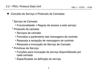 Conceito de Serviço e Protocolo de Camadas: Serviço de Camada: Funcionalidade + Regras de acesso a este serviço Protocolo da camada: Serviços da camada Formatos e parâmetros das mensagens de controlo Resposta a recepção de mensagens de controlo Resposta a invocação de Serviço de Camada Primitivas de Serviço: Funções para invocação de serviço disponibilizado por cada camada  Especificadas na definição do serviço 2.2  – PDU:  Protocol Data Unit 