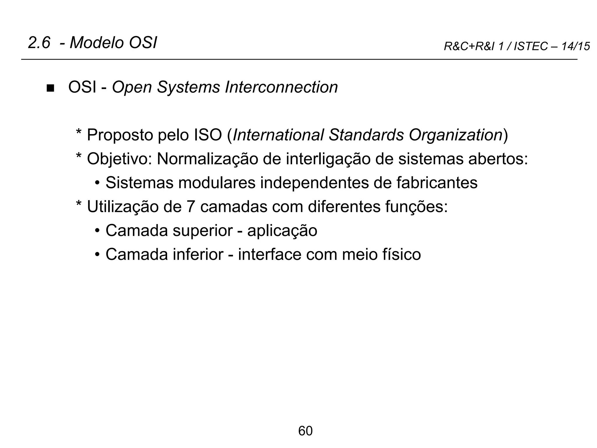 60
R&C+R&I 1 / ISTEC – 14/15
2.6 - Modelo OSI
 OSI - Open Systems Interconnection
* Proposto pelo ISO (International Standards Organization)
* Objetivo: Normalização de interligação de sistemas abertos:
• Sistemas modulares independentes de fabricantes
* Utilização de 7 camadas com diferentes funções:
• Camada superior - aplicação
• Camada inferior - interface com meio físico
 