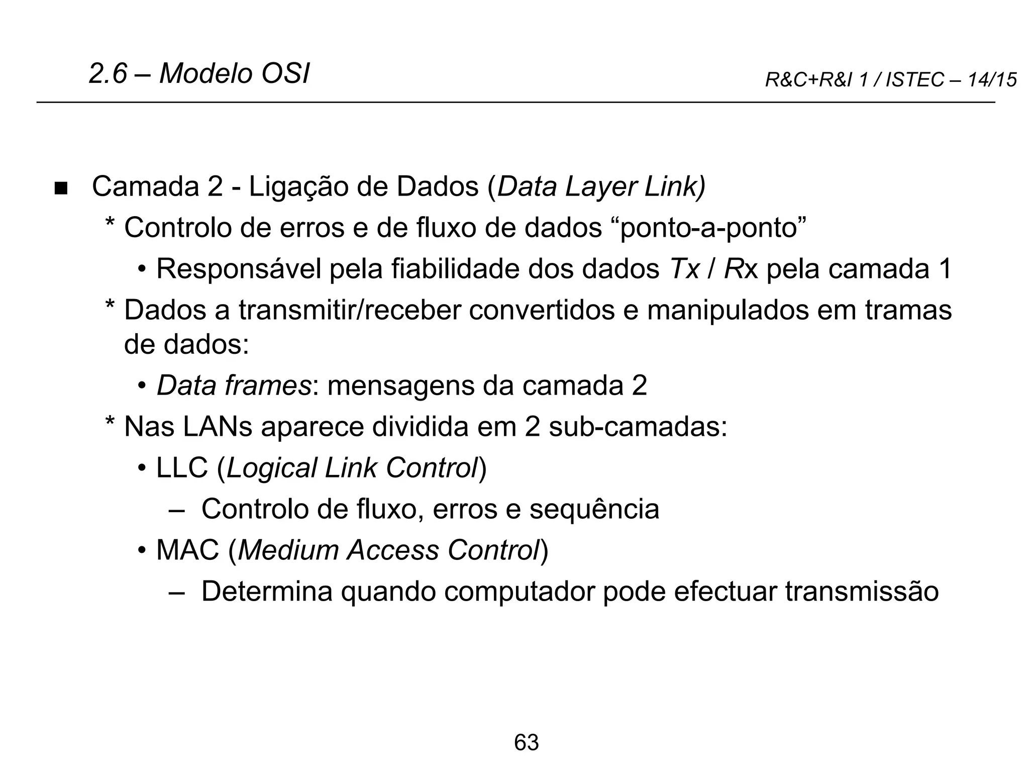 63
R&C+R&I 1 / ISTEC – 14/15
 Camada 2 - Ligação de Dados (Data Layer Link)
* Controlo de erros e de fluxo de dados “ponto-a-ponto”
• Responsável pela fiabilidade dos dados Tx / Rx pela camada 1
* Dados a transmitir/receber convertidos e manipulados em tramas
de dados:
• Data frames: mensagens da camada 2
* Nas LANs aparece dividida em 2 sub-camadas:
• LLC (Logical Link Control)
– Controlo de fluxo, erros e sequência
• MAC (Medium Access Control)
– Determina quando computador pode efectuar transmissão
2.6 – Modelo OSI
 