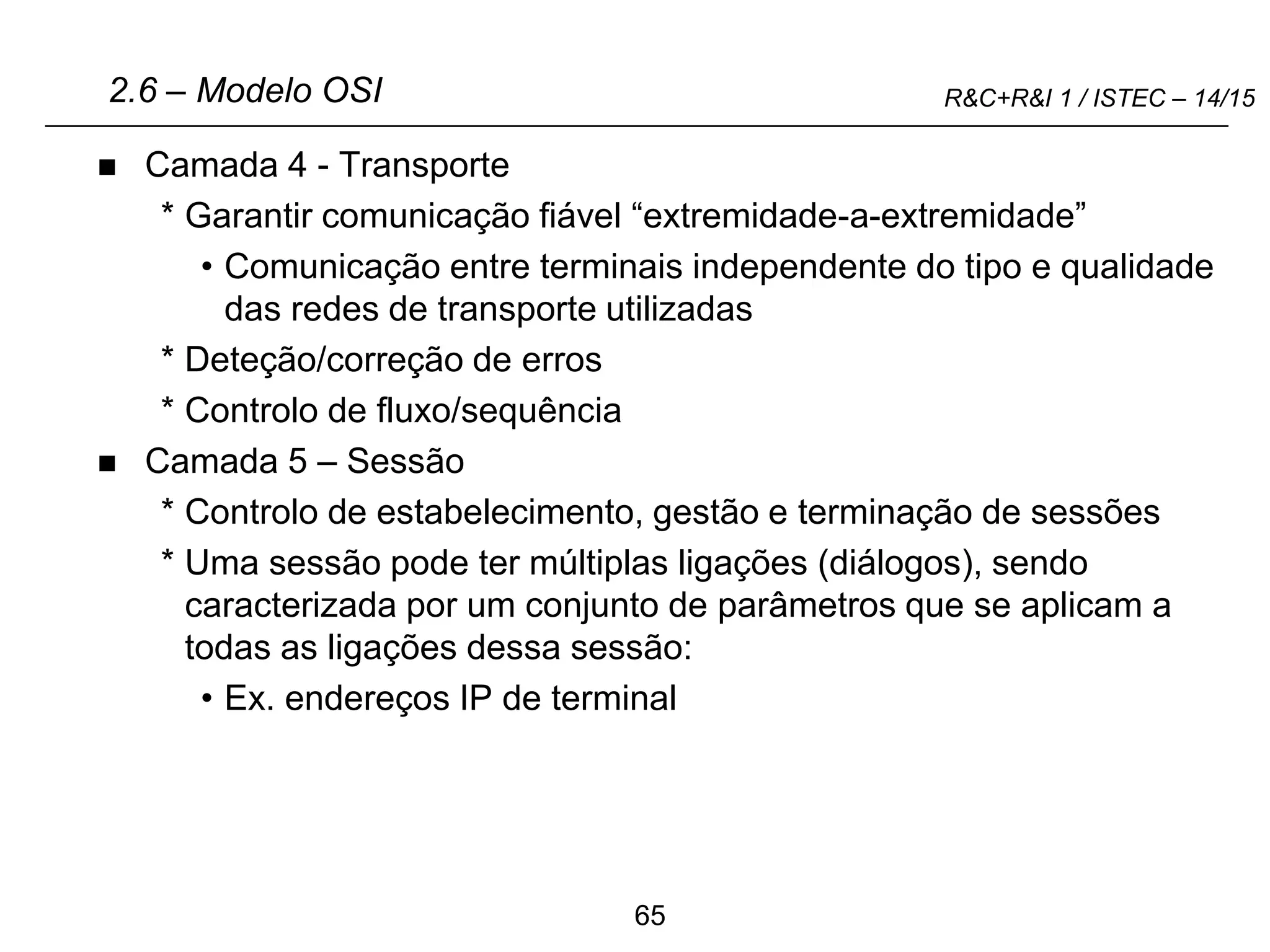 65
R&C+R&I 1 / ISTEC – 14/15
 Camada 4 - Transporte
* Garantir comunicação fiável “extremidade-a-extremidade”
• Comunicação entre terminais independente do tipo e qualidade
das redes de transporte utilizadas
* Deteção/correção de erros
* Controlo de fluxo/sequência
 Camada 5 – Sessão
* Controlo de estabelecimento, gestão e terminação de sessões
* Uma sessão pode ter múltiplas ligações (diálogos), sendo
caracterizada por um conjunto de parâmetros que se aplicam a
todas as ligações dessa sessão:
• Ex. endereços IP de terminal
2.6 – Modelo OSI
 
