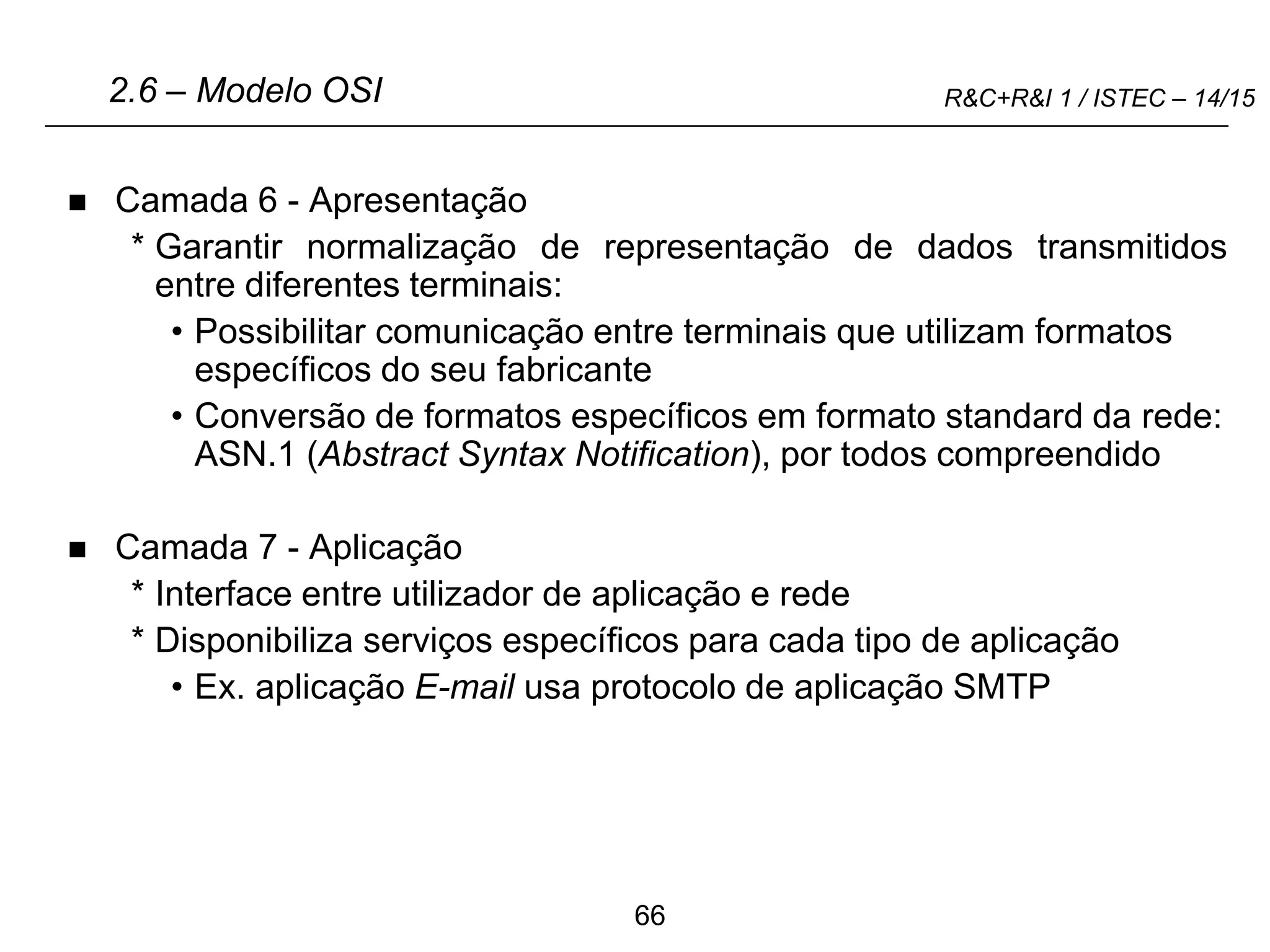 66
R&C+R&I 1 / ISTEC – 14/15
 Camada 6 - Apresentação
* Garantir normalização de representação de dados transmitidos
entre diferentes terminais:
• Possibilitar comunicação entre terminais que utilizam formatos
específicos do seu fabricante
• Conversão de formatos específicos em formato standard da rede:
ASN.1 (Abstract Syntax Notification), por todos compreendido
 Camada 7 - Aplicação
* Interface entre utilizador de aplicação e rede
* Disponibiliza serviços específicos para cada tipo de aplicação
• Ex. aplicação E-mail usa protocolo de aplicação SMTP
2.6 – Modelo OSI
 