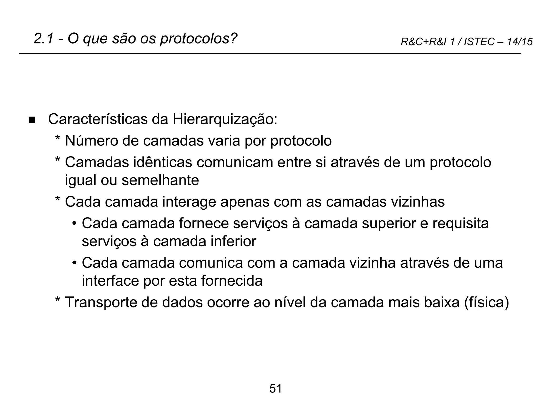 51
R&C+R&I 1 / ISTEC – 14/15
2.1 - O que são os protocolos?
 Características da Hierarquização:
* Número de camadas varia por protocolo
* Camadas idênticas comunicam entre si através de um protocolo
igual ou semelhante
* Cada camada interage apenas com as camadas vizinhas
• Cada camada fornece serviços à camada superior e requisita
serviços à camada inferior
• Cada camada comunica com a camada vizinha através de uma
interface por esta fornecida
* Transporte de dados ocorre ao nível da camada mais baixa (física)
 