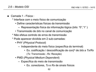62
R&C+R&I 1 / ISTEC – 14/15
 Camada 1 - Física :
* Interface com o meio físico de comunicação
• Define características físicas da transmissão
– Representação física da informação lógica (bits: “0”,”1” )
• Transmissão de bits no canal de comunicação
* Não efetua controlo de erros de transmissão
* Pode aparecer dividida em 2 sub-camadas:
• PHY (PHysical Protocol)
– Independente do meio físico (específica do terminal)
• Ex. codificação / descodificação de conjto de bits a Tx/Rx
(Tx: Transmissão ; Rx: Receção)
• PMD (Physical Medium Dependent)
– Específica do meio de transmissão
• Ex. conectores, Tx e Rx de sinais físicos
2.6 – Modelo OSI
 