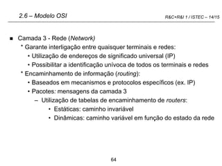64
R&C+R&I 1 / ISTEC – 14/15
 Camada 3 - Rede (Network)
* Garante interligação entre quaisquer terminais e redes:
• Utilização de endereços de significado universal (IP)
• Possibilitar a identificação unívoca de todos os terminais e redes
* Encaminhamento de informação (routing):
• Baseados em mecanismos e protocolos específicos (ex. IP)
• Pacotes: mensagens da camada 3
– Utilização de tabelas de encaminhamento de routers:
• Estáticas: caminho invariável
• Dinâmicas: caminho variável em função do estado da rede
2.6 – Modelo OSI
 