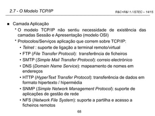 68
R&C+R&I 1 / ISTEC – 14/15
2.7 - O Modelo TCP/IP
 Camada Aplicação
* O modelo TCP/IP não sentiu necessidade de existência das
camadas Sessão e Apresentação (modelo OSI)
* Protocolos/Serviços aplicação que correm sobre TCP/IP:
• Telnet : suporte de ligação a terminal remoto/virtual
• FTP (File Transfer Protocol): transferência de ficheiros
• SMTP (Simple Mail Transfer Protocol): correio electrónico
• DNS (Domain Name Service): mapeamento de nomes em
endereços
• HTTP (HyperText Transfer Protocol): transferência de dados em
formato hipertexto / hipermédia
• SNMP (Simple Network Management Protocol): suporte de
aplicações de gestão de rede
• NFS (Network File System): suporte a partilha e acesso a
ficheiros remotos
 