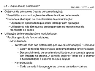 50
R&C+R&I 1 / ISTEC – 14/15
2.1 - O que são os protocolos?
 Objetivos de protocolos (regras de comunicação):
* Possibilitar a comunicação entre diferentes tipos de terminais
* Suporte a abstração de complexidade da comunicação:
• Utilizadores apenas têm que saber interagir com aplicação
• Utilizadores não têm que se preocupar com os mecanismos de
transporte de dados
 Utilização de hierarquização e modularidade:
* Facilitar gestão de funcionalidades:
• Modularidade:
– Tarefas da rede são distribuídas por layers (camadas) 1 camada:
• Conjto de tarefas relacionadas com uma mesma funcionalidade
• Desenvolvimento de uma funcionalidade numa camada apenas
tem impacto na própria. A camada superior “limita-se” a chamar
a funcionalidade e esperar os seus outputs
– Hierarquização:
• Cada camada interage apenas com as camadas vizinhas
 