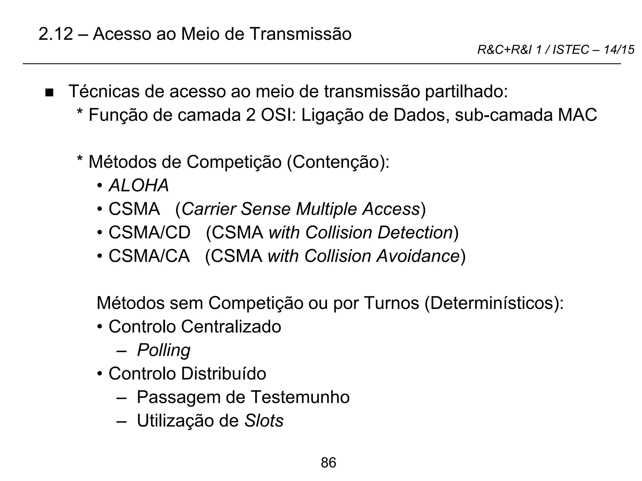 86
R&C+R&I 1 / ISTEC – 14/15
 Técnicas de acesso ao meio de transmissão partilhado:
* Função de camada 2 OSI: Ligação de Dados, sub-camada MAC
* Métodos de Competição (Contenção):
• ALOHA
• CSMA (Carrier Sense Multiple Access)
• CSMA/CD (CSMA with Collision Detection)
• CSMA/CA (CSMA with Collision Avoidance)
Métodos sem Competição ou por Turnos (Determinísticos):
• Controlo Centralizado
– Polling
• Controlo Distribuído
– Passagem de Testemunho
– Utilização de Slots
2.12 – Acesso ao Meio de Transmissão
 