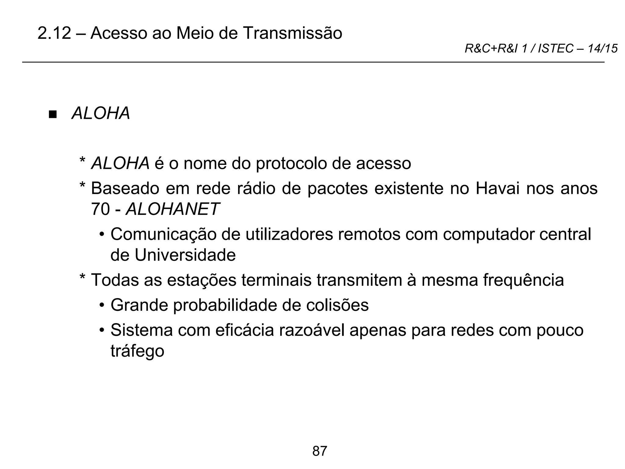87
R&C+R&I 1 / ISTEC – 14/15
 ALOHA
* ALOHA é o nome do protocolo de acesso
* Baseado em rede rádio de pacotes existente no Havai nos anos
70 - ALOHANET
• Comunicação de utilizadores remotos com computador central
de Universidade
* Todas as estações terminais transmitem à mesma frequência
• Grande probabilidade de colisões
• Sistema com eficácia razoável apenas para redes com pouco
tráfego
2.12 – Acesso ao Meio de Transmissão
 