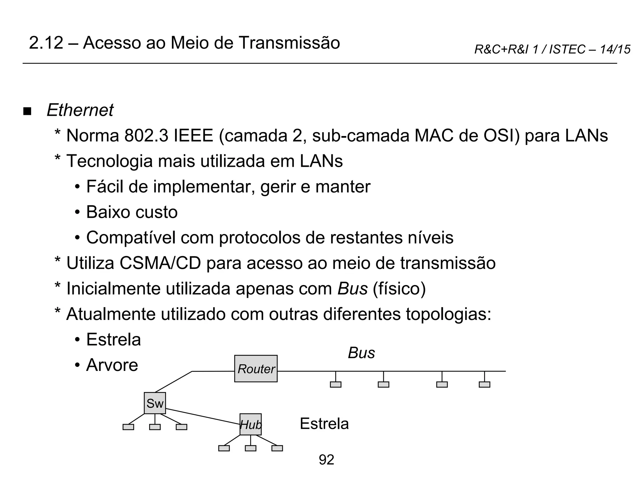 92
R&C+R&I 1 / ISTEC – 14/15
 Ethernet
* Norma 802.3 IEEE (camada 2, sub-camada MAC de OSI) para LANs
* Tecnologia mais utilizada em LANs
• Fácil de implementar, gerir e manter
• Baixo custo
• Compatível com protocolos de restantes níveis
* Utiliza CSMA/CD para acesso ao meio de transmissão
* Inicialmente utilizada apenas com Bus (físico)
* Atualmente utilizado com outras diferentes topologias:
• Estrela
• Arvore Router
Bus
Sw
Hub Estrela
2.12 – Acesso ao Meio de Transmissão
 