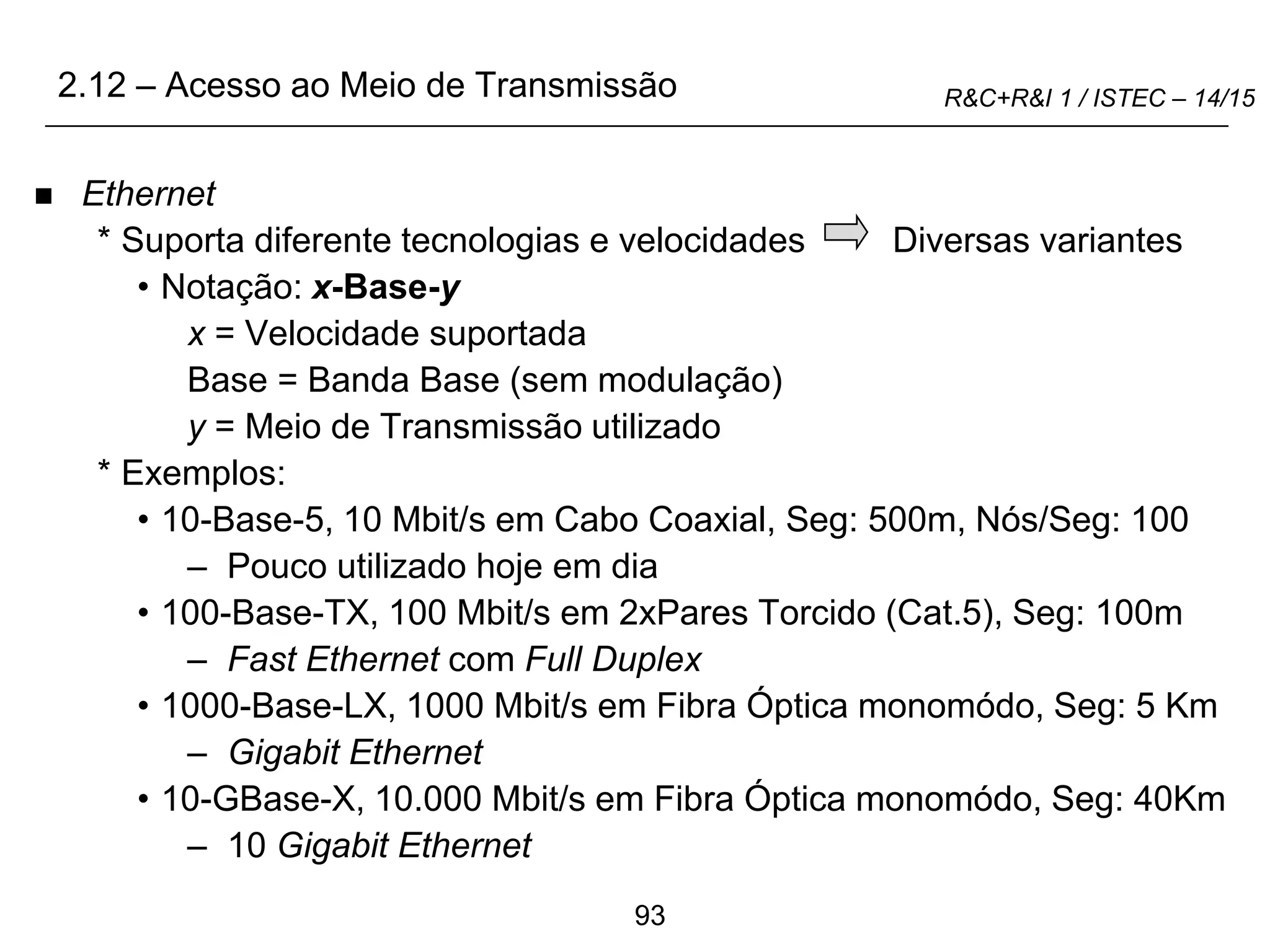 93
R&C+R&I 1 / ISTEC – 14/15
 Ethernet
* Suporta diferente tecnologias e velocidades Diversas variantes
• Notação: x-Base-y
x = Velocidade suportada
Base = Banda Base (sem modulação)
y = Meio de Transmissão utilizado
* Exemplos:
• 10-Base-5, 10 Mbit/s em Cabo Coaxial, Seg: 500m, Nós/Seg: 100
– Pouco utilizado hoje em dia
• 100-Base-TX, 100 Mbit/s em 2xPares Torcido (Cat.5), Seg: 100m
– Fast Ethernet com Full Duplex
• 1000-Base-LX, 1000 Mbit/s em Fibra Óptica monomódo, Seg: 5 Km
– Gigabit Ethernet
• 10-GBase-X, 10.000 Mbit/s em Fibra Óptica monomódo, Seg: 40Km
– 10 Gigabit Ethernet
2.12 – Acesso ao Meio de Transmissão
 