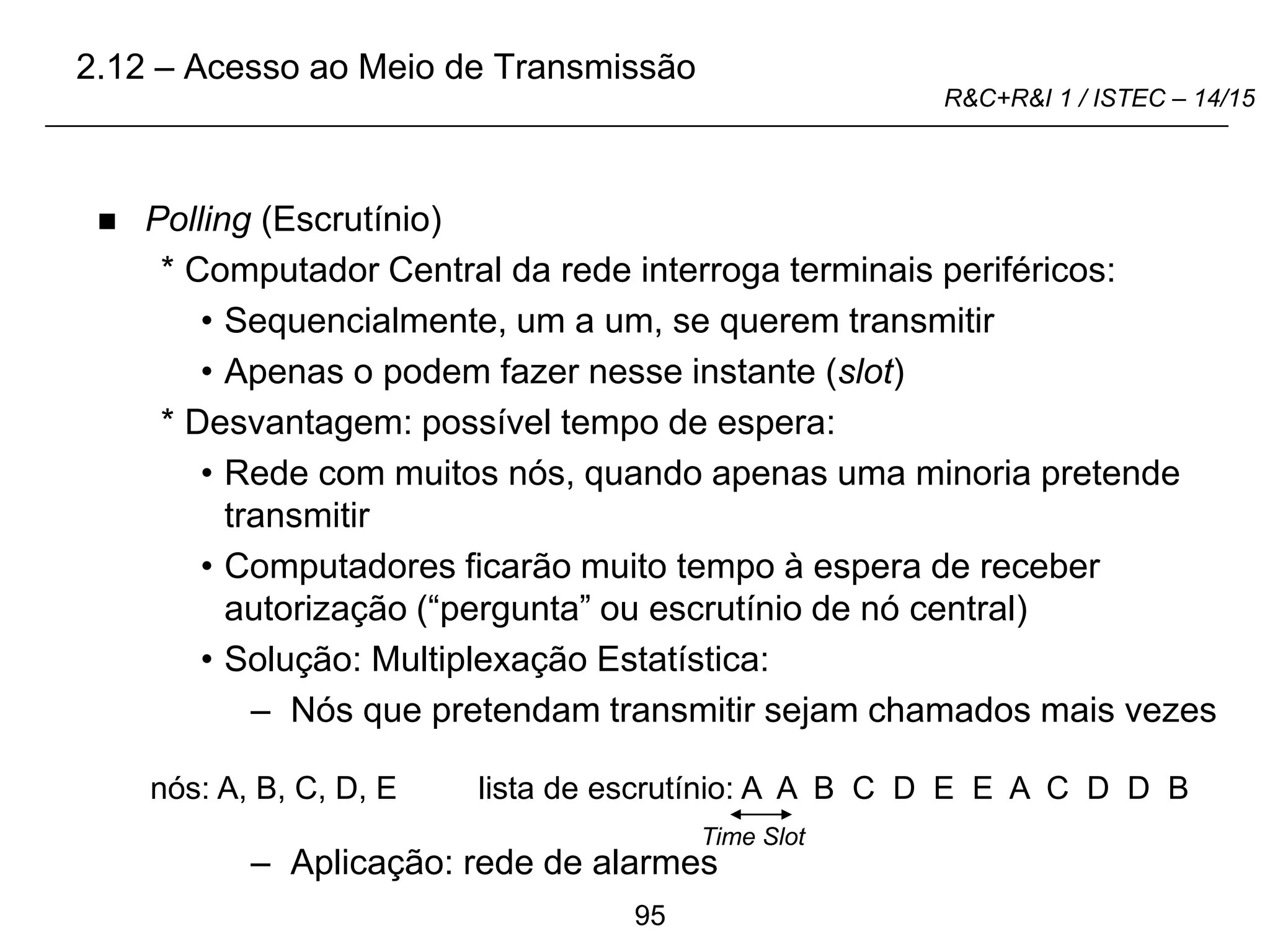 95
R&C+R&I 1 / ISTEC – 14/15
 Polling (Escrutínio)
* Computador Central da rede interroga terminais periféricos:
• Sequencialmente, um a um, se querem transmitir
• Apenas o podem fazer nesse instante (slot)
* Desvantagem: possível tempo de espera:
• Rede com muitos nós, quando apenas uma minoria pretende
transmitir
• Computadores ficarão muito tempo à espera de receber
autorização (“pergunta” ou escrutínio de nó central)
• Solução: Multiplexação Estatística:
– Nós que pretendam transmitir sejam chamados mais vezes
– Aplicação: rede de alarmes
lista de escrutínio: A A B C D E E A C D D B
Time Slot
nós: A, B, C, D, E
2.12 – Acesso ao Meio de Transmissão
 